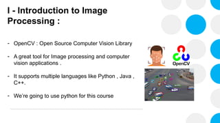 I - Introduction to Image
Processing :
- OpenCV : Open Source Computer Vision Library
- A great tool for Image processing and computer
vision applications .
- It supports multiple languages like Python , Java ,
C++.
- We’re going to use python for this course
 