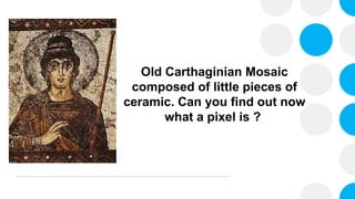 Old Carthaginian Mosaic
composed of little pieces of
ceramic. Can you find out now
what a pixel is ?
 