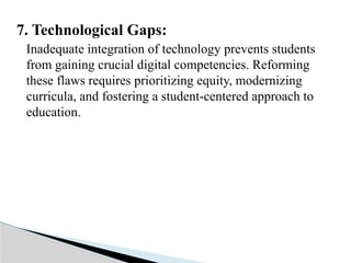 7. Technological Gaps:
Inadequate integration of technology prevents students
from gaining crucial digital competencies. Reforming
these flaws requires prioritizing equity, modernizing
curricula, and fostering a student-centered approach to
education.
 