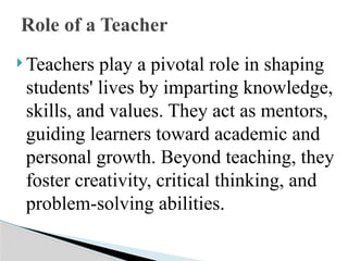  Teachers play a pivotal role in shaping
students' lives by imparting knowledge,
skills, and values. They act as mentors,
guiding learners toward academic and
personal growth. Beyond teaching, they
foster creativity, critical thinking, and
problem-solving abilities.
Role of a Teacher
 