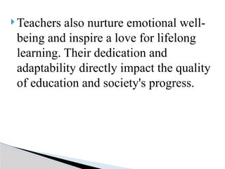  Teachers also nurture emotional well-
being and inspire a love for lifelong
learning. Their dedication and
adaptability directly impact the quality
of education and society's progress.
 