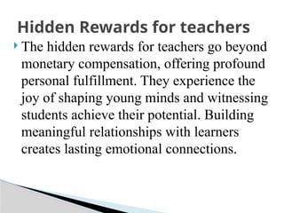  The hidden rewards for teachers go beyond
monetary compensation, offering profound
personal fulfillment. They experience the
joy of shaping young minds and witnessing
students achieve their potential. Building
meaningful relationships with learners
creates lasting emotional connections.
Hidden Rewards for teachers
 