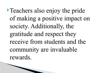Teachers also enjoy the pride
of making a positive impact on
society. Additionally, the
gratitude and respect they
receive from students and the
community are invaluable
rewards.
 