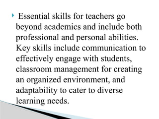  Essential skills for teachers go
beyond academics and include both
professional and personal abilities.
Key skills include communication to
effectively engage with students,
classroom management for creating
an organized environment, and
adaptability to cater to diverse
learning needs.
 