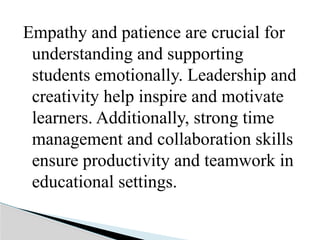 Empathy and patience are crucial for
understanding and supporting
students emotionally. Leadership and
creativity help inspire and motivate
learners. Additionally, strong time
management and collaboration skills
ensure productivity and teamwork in
educational settings.
 