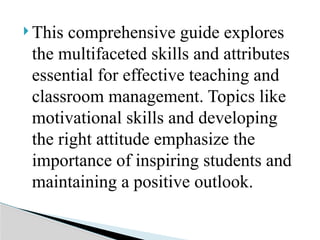  This comprehensive guide explores
the multifaceted skills and attributes
essential for effective teaching and
classroom management. Topics like
motivational skills and developing
the right attitude emphasize the
importance of inspiring students and
maintaining a positive outlook.
 