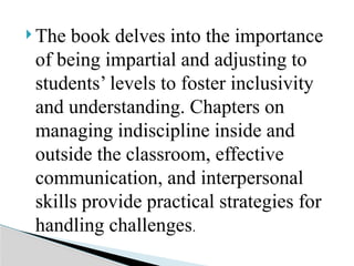  The book delves into the importance
of being impartial and adjusting to
students’ levels to foster inclusivity
and understanding. Chapters on
managing indiscipline inside and
outside the classroom, effective
communication, and interpersonal
skills provide practical strategies for
handling challenges.
 