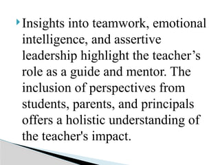 Insights into teamwork, emotional
intelligence, and assertive
leadership highlight the teacher’s
role as a guide and mentor. The
inclusion of perspectives from
students, parents, and principals
offers a holistic understanding of
the teacher's impact.
 