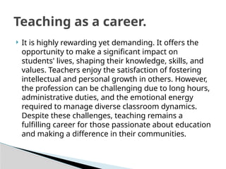  It is highly rewarding yet demanding. It offers the
opportunity to make a significant impact on
students' lives, shaping their knowledge, skills, and
values. Teachers enjoy the satisfaction of fostering
intellectual and personal growth in others. However,
the profession can be challenging due to long hours,
administrative duties, and the emotional energy
required to manage diverse classroom dynamics.
Despite these challenges, teaching remains a
fulfilling career for those passionate about education
and making a difference in their communities.
Teaching as a career.
 
