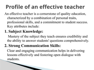 An effective teacher is a cornerstone of quality education,
characterized by a combination of personal traits,
professional skills, and a commitment to student success.
Key attributes include:
1. Subject Knowledge:
Mastery of the subject they teach ensures credibility and
the ability to answer students' questions comprehensively.
2. Strong Communication Skills:
Clear and engaging communication helps in delivering
lessons effectively and fostering open dialogue with
students.
Profile of an effective teacher
 