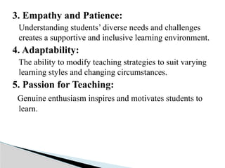 3. Empathy and Patience:
Understanding students’ diverse needs and challenges
creates a supportive and inclusive learning environment.
4. Adaptability:
The ability to modify teaching strategies to suit varying
learning styles and changing circumstances.
5. Passion for Teaching:
Genuine enthusiasm inspires and motivates students to
learn.
 