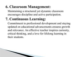 6. Classroom Management:
Maintaining a structured yet dynamic classroom
encourages discipline and active participation.
7. Continuous Learning:
Commitment to professional development and staying
updated on educational advancements ensures growth
and relevance. An effective teacher inspires curiosity,
critical thinking, and a love for lifelong learning in
their students.
 