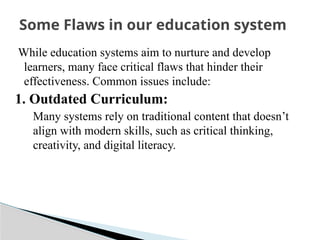 While education systems aim to nurture and develop
learners, many face critical flaws that hinder their
effectiveness. Common issues include:
1. Outdated Curriculum:
Many systems rely on traditional content that doesn’t
align with modern skills, such as critical thinking,
creativity, and digital literacy.
Some Flaws in our education system
 
