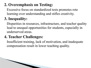2. Overemphasis on Testing:
Excessive focus on standardized tests promotes rote
learning over understanding and stifles creativity.
3. Inequality:
Disparities in resources, infrastructure, and teacher quality
lead to unequal opportunities for students, especially in
underserved areas.
4. Teacher Challenges:
Insufficient training, lack of motivation, and inadequate
compensation result in lower teaching quality.
 
