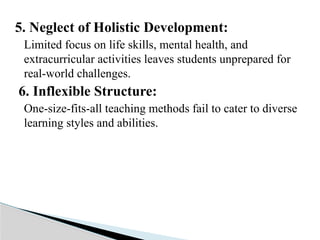5. Neglect of Holistic Development:
Limited focus on life skills, mental health, and
extracurricular activities leaves students unprepared for
real-world challenges.
6. Inflexible Structure:
One-size-fits-all teaching methods fail to cater to diverse
learning styles and abilities.
 