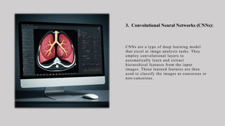 3. Convolutional Neural Networks (CNNs):
CNNs are a type of deep learning model
that excel at image analysis tasks. They
employ convolutional layers to
automatically learn and extract
hierarchical features from the input
images. These learned features are then
used to classify the images as cancerous or
non-cancerous.
 