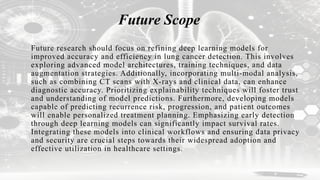 Future Scope
Future research should focus on refining deep learning models for
improved accuracy and efficiency in lung cancer detection. This involves
exploring advanced model architectures, training techniques, and data
augmentation strategies. Additionally, incorporating multi-modal analysis,
such as combining CT scans with X-rays and clinical data, can enhance
diagnostic accuracy. Prioritizing explainability techniques will foster trust
and understanding of model predictions. Furthermore, developing models
capable of predicting recurrence risk, progression, and patient outcomes
will enable personalized treatment planning. Emphasizing early detection
through deep learning models can significantly impact survival rates.
Integrating these models into clinical workflows and ensuring data privacy
and security are crucial steps towards their widespread adoption and
effective utilization in healthcare settings.
 