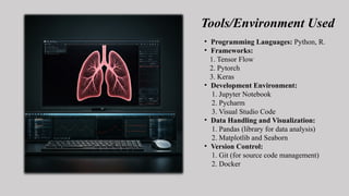 Tools/Environment Used
• Programming Languages: Python, R.
• Frameworks:
1. Tensor Flow
2. Pytorch
3. Keras
• Development Environment:
1. Jupyter Notebook
2. Pycharm
3. Visual Studio Code
• Data Handling and Visualization:
1. Pandas (library for data analysis)
2. Matplotlib and Seaborn
• Version Control:
1. Git (for source code management)
2. Docker
 