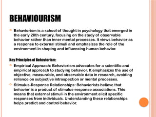 BEHAVIOURISM
 Behaviorism is a school of thought in psychology that emerged in
the early 20th century, focusing on the study of observable
behavior rather than inner mental processes. It views behavior as
a response to external stimuli and emphasizes the role of the
environment in shaping and influencing human behavior.
Key Principles of Behaviorism:
 Empirical Approach: Behaviorism advocates for a scientific and
empirical approach to studying behavior. It emphasizes the use of
objective, measurable, and observable data in research, avoiding
reliance on subjective introspection or mental processes.
 Stimulus-Response Relationships: Behaviorists believe that
behavior is a product of stimulus-response associations. This
means that external stimuli in the environment elicit specific
responses from individuals. Understanding these relationships
helps predict and control behavior.
 