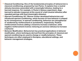  Classical Conditioning: One of the fundamental principles of behaviorism is
classical conditioning, proposed by Ivan Pavlov. It explains how a neutral
stimulus becomes associated with a meaningful stimulus, leading to a
learned response. For example, in Pavlov's famous experiment, dogs
learned to salivate (response) at the sound of a bell (neutral stimulus) after
repeated pairings with food (meaningful stimulus).
 Operant Conditioning: B.F. Skinner further developed behaviorism and
introduced operant conditioning, which focuses on how behavior is shaped
by its consequences. In operant conditioning, behaviors are strengthened
or weakened by reinforcement or punishment, respectively. Positive
reinforcement involves adding a reward to increase a behavior, while
negative reinforcement involves removing an aversive stimulus to increase
a behavior.
 Behavior Modification: Behaviorism has practical applications in behavior
modification, where techniques derived from the principles of classical and
operant conditioning are used to change or modify behaviors. These
techniques are often employed in therapies, educational settings, and
behavior management strategies.
 