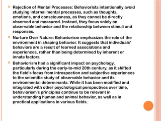  Rejection of Mental Processes: Behaviorists intentionally avoid
studying internal mental processes, such as thoughts,
emotions, and consciousness, as they cannot be directly
observed and measured. Instead, they focus solely on
observable behavior and the relationship between stimuli and
responses.
 Nurture Over Nature: Behaviorism emphasizes the role of the
environment in shaping behavior. It suggests that individuals'
behaviors are a result of learned associations and
experiences, rather than being determined by inherent or
innate factors.
 Behaviorism had a significant impact on psychology,
particularly during the early-to-mid 20th century, as it shifted
the field's focus from introspection and subjective experiences
to the scientific study of observable behavior and its
environmental determinants. While it has been modified and
integrated with other psychological perspectives over time,
behaviorism's principles continue to be relevant in
understanding human and animal behavior, as well as in
practical applications in various fields.
 
