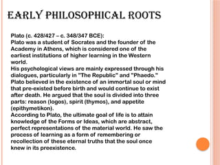 EARLY PHILOSOPHICAL ROOTS
Plato (c. 428/427 – c. 348/347 BCE):
Plato was a student of Socrates and the founder of the
Academy in Athens, which is considered one of the
earliest institutions of higher learning in the Western
world.
His psychological views are mainly expressed through his
dialogues, particularly in "The Republic" and "Phaedo."
Plato believed in the existence of an immortal soul or mind
that pre-existed before birth and would continue to exist
after death. He argued that the soul is divided into three
parts: reason (logos), spirit (thymos), and appetite
(epithymetikon).
According to Plato, the ultimate goal of life is to attain
knowledge of the Forms or Ideas, which are abstract,
perfect representations of the material world. He saw the
process of learning as a form of remembering or
recollection of these eternal truths that the soul once
knew in its preexistence.
 