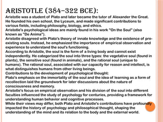 Aristotle (384–322 BCE):
Aristotle was a student of Plato and later became the tutor of Alexander the Great.
He founded his own school, the Lyceum, and made significant contributions to
various fields, including philosophy, biology, and ethics.
Aristotle's psychological ideas are mainly found in his work "On the Soul" (also
known as "De Anima").
Aristotle disagreed with Plato's theory of innate knowledge and the existence of pre-
existing souls. Instead, he emphasized the importance of empirical observation and
experience to understand the soul's functioning.
According to Aristotle, the soul is the form of a living body and cannot exist
independently. He categorized the soul into three types: the vegetative soul (found in
plants), the sensitive soul (found in animals), and the rational soul (unique to
humans). The rational soul, associated with our capacity for reason and intellect, is
what distinguishes humans from other living beings.
Contributions to the development of psychological thought:
Plato's emphasis on the immortality of the soul and the idea of learning as a form of
recollection laid the groundwork for later discussions about the nature of
consciousness and memory.
Aristotle's focus on empirical observation and his division of the soul into different
faculties influenced the study of psychology for centuries, providing a framework for
understanding human behavior and cognitive processes.
While their views may differ, both Plato and Aristotle's contributions have profoundly
impacted the history of psychology and philosophical thought, shaping the
understanding of the mind and its relation to the body and the external world.
 