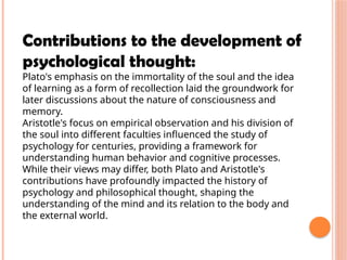 Contributions to the development of
psychological thought:
Plato's emphasis on the immortality of the soul and the idea
of learning as a form of recollection laid the groundwork for
later discussions about the nature of consciousness and
memory.
Aristotle's focus on empirical observation and his division of
the soul into different faculties influenced the study of
psychology for centuries, providing a framework for
understanding human behavior and cognitive processes.
While their views may differ, both Plato and Aristotle's
contributions have profoundly impacted the history of
psychology and philosophical thought, shaping the
understanding of the mind and its relation to the body and
the external world.
 