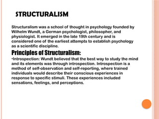 STRUCTURALISM
Structuralism was a school of thought in psychology founded by
Wilhelm Wundt, a German psychologist, philosopher, and
physiologist. It emerged in the late 19th century and is
considered one of the earliest attempts to establish psychology
as a scientific discipline.
Principles of Structuralism:
•Introspection: Wundt believed that the best way to study the mind
and its elements was through introspection. Introspection is a
method of self-observation and self-reporting, where trained
individuals would describe their conscious experiences in
response to specific stimuli. These experiences included
sensations, feelings, and perceptions.
 