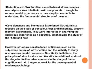 •Reductionism: Structuralism aimed to break down complex
mental processes into their basic components. It sought to
reduce mental experiences to their simplest elements to
understand the fundamental structures of the mind.
•Consciousness and Immediate Experience: Structuralists
focused on the study of consciousness and immediate, present-
moment experiences. They were interested in analyzing the
conscious experience as it occurred, emphasizing the study of
the "here and now.
However, structuralism also faced criticisms, such as the
subjective nature of introspection and the inability to study
unconscious mental processes. Despite its limitations, the
principles of structuralism and Wundt's foundational work set
the stage for further advancements in the study of human
cognition and laid the groundwork for the development of
modern psychology.
 