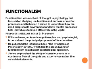 FUNCTIONALISM
Functionalism was a school of thought in psychology that
focused on studying the function and purpose of mental
processes and behavior. It aimed to understand how the
mind adapts to its environment and how mental processes
help individuals function effectively in the world.
Proponent: William James (1842-1910)
 William James, an American philosopher and psychologist,
is considered the principal proponent of functionalism.
 He published the influential book "The Principles of
Psychology" in 1890, which laid the groundwork for
functionalism as a distinct psychological approach.
 James emphasized the study of consciousness as a
continuous flow of thoughts and experiences rather than
as isolated elements.
 