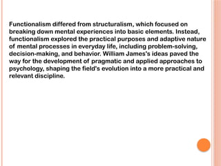 Functionalism differed from structuralism, which focused on
breaking down mental experiences into basic elements. Instead,
functionalism explored the practical purposes and adaptive nature
of mental processes in everyday life, including problem-solving,
decision-making, and behavior. William James's ideas paved the
way for the development of pragmatic and applied approaches to
psychology, shaping the field's evolution into a more practical and
relevant discipline.
 