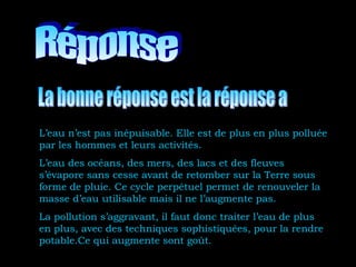 L’eau n’est pas inépuisable. Elle est de plus en plus polluée
par les hommes et leurs activités.
L’eau des océans, des mers, des lacs et des fleuves
s’évapore sans cesse avant de retomber sur la Terre sous
forme de pluie. Ce cycle perpétuel permet de renouveler la
masse d’eau utilisable mais il ne l’augmente pas.
La pollution s’aggravant, il faut donc traiter l’eau de plus
en plus, avec des techniques sophistiquées, pour la rendre
potable.Ce qui augmente sont goût.
 