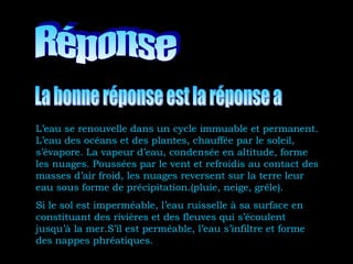 L’eau se renouvelle dans un cycle immuable et permanent.
L’eau des océans et des plantes, chauffée par le soleil,
s’évapore. La vapeur d’eau, condensée en altitude, forme
les nuages. Poussées par le vent et refroidis au contact des
masses d’air froid, les nuages reversent sur la terre leur
eau sous forme de précipitation.(pluie, neige, grêle).
Si le sol est imperméable, l’eau ruisselle à sa surface en
constituant des rivières et des fleuves qui s’écoulent
jusqu’à la mer.S’il est perméable, l’eau s’infiltre et forme
des nappes phréatiques.
 