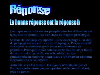 L’eau que nous utilisons est pompée dans les rivières ou des
lacs(eaux de surface), ou bien dans les nappes phréatique.
La zone de pompage est appelée « zone de captage ». La zone
de pompage est appelé « zone de captage ». Ces zones sont
surveillées et protégées pour éviter tout problème de
pollution. Pour qu’elle soit potable, cette eau est alors traitée
dans une usine, puis elle est acheminée par des
canalisation(ou conduite d’eau)jusqu’à un château d’eau(un
réservoir) où elle set stockée.
Autrefois, chez les romain, les tuyaux n’existaient pas et
l’eau était acheminée par un aqueduc, tel le pont du Gard,
près de Nîmes.
 
