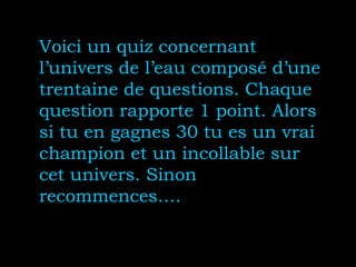 Voici un quiz concernant
l’univers de l’eau composé d’une
trentaine de questions. Chaque
question rapporte 1 point. Alors
si tu en gagnes 30 tu es un vrai
champion et un incollable sur
cet univers. Sinon
recommences….
 