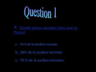  Quelle place occupe l’eau sur la
Quelle place occupe l’eau sur la
Terre?
Terre?
a. 20 % de la surface terrestre
b. 30% de la surface terrestre
c. 70 % de la surface terrestre
 