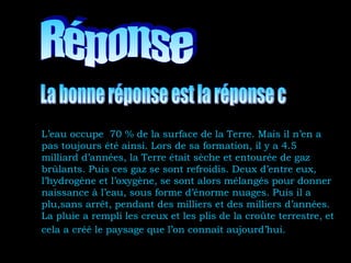 L’eau occupe 70 % de la surface de la Terre. Mais il n’en a
pas toujours été ainsi. Lors de sa formation, il y a 4.5
milliard d’années, la Terre était sèche et entourée de gaz
brûlants. Puis ces gaz se sont refroidis. Deux d’entre eux,
l’hydrogène et l’oxygène, se sont alors mélangés pour donner
naissance à l’eau, sous forme d’énorme nuages. Puis il a
plu,sans arrêt, pendant des milliers et des milliers d’années.
La pluie a rempli les creux et les plis de la croûte terrestre, et
cela a créé le paysage que l’on connaît aujourd’hui.
 