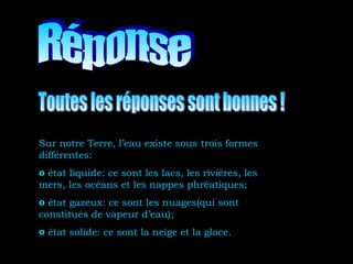 Sur notre Terre, l’eau existe sous trois formes
différentes:
o état liquide: ce sont les lacs, les rivières, les
mers, les océans et les nappes phréatiques;
o état gazeux: ce sont les nuages(qui sont
constitués de vapeur d’eau);
o état solide: ce sont la neige et la glace.
 