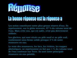 Les océan constituent notre plus grosse réserve d’eau. Ils
représentent, sur le globe terrestre, 97 % du volume total de
l’eau. Mais cette eau, qui est salée, n’est pas directement
utilisée.
Les glaciers, qui sont situés au pôle nord et au pôle sud,
contiennent sous forme solide presque 2 % de notre
ressource en eau.
Le reste des ressources, les lacs, les rivières, les nappes
phréatiques, ne représentent en fait que 1 % du volume total
de l’eau contenue sur Terre. Ils sont notre principale
ressource en eau potable.
 