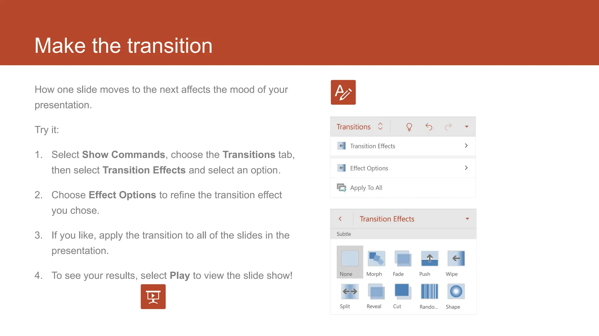 Make the transition
How one slide moves to the next affects the mood of your
presentation.
Try it:
1. Select Show Commands, choose the Transitions tab,
then select Transition Effects and select an option.
2. Choose Effect Options to refine the transition effect
you chose.
3. If you like, apply the transition to all of the slides in the
presentation.
4. To see your results, select Play to view the slide show!
 