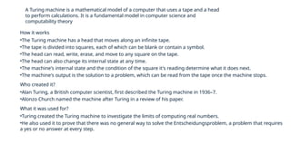 A Turing machine is a mathematical model of a computer that uses a tape and a head
to perform calculations. It is a fundamental model in computer science and
computability theory
How it works
•The Turing machine has a head that moves along an infinite tape.
•The tape is divided into squares, each of which can be blank or contain a symbol.
•The head can read, write, erase, and move to any square on the tape.
•The head can also change its internal state at any time.
•The machine's internal state and the condition of the square it's reading determine what it does next.
•The machine's output is the solution to a problem, which can be read from the tape once the machine stops.
Who created it?
•Alan Turing, a British computer scientist, first described the Turing machine in 1936–7.
•Alonzo Church named the machine after Turing in a review of his paper.
What it was used for?
•Turing created the Turing machine to investigate the limits of computing real numbers.
•He also used it to prove that there was no general way to solve the Entscheidungsproblem, a problem that requires
a yes or no answer at every step.
 