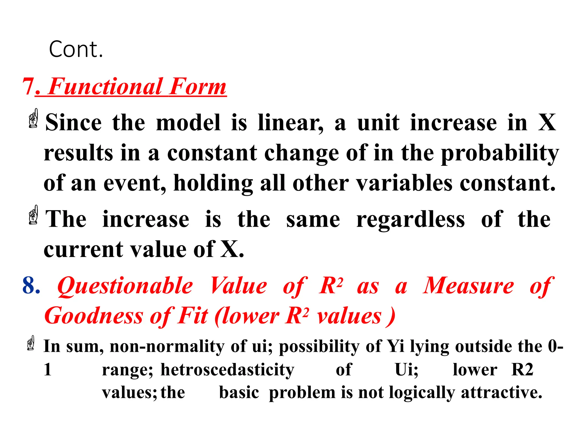 Cont.
7. Functional Form
Since the model is linear, a unit increase in X
results in a constant change of in the probability
of an event, holding all other variables constant.
The increase is the same regardless of the
current value of X.
8. Questionable Value of R2 as a Measure of
Goodness of Fit (lower R2 values )
 In sum, non-normality of ui; possibility of Yi lying outside the 0-
1 range; hetroscedasticity of Ui; lower R2
values;the basic problem is not logically attractive.
 