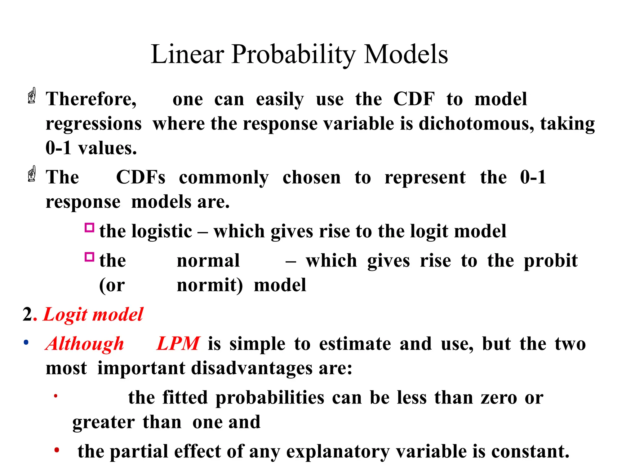 Linear Probability Models
 Therefore, one can easily use the CDF to model
regressions where the response variable is dichotomous, taking
0-1 values.
 The CDFs commonly chosen to represent the 0-1
response models are.
 the logistic – which gives rise to the logit model
 the normal – which gives rise to the probit
(or normit) model
2. Logit model
• Although LPM is simple to estimate and use, but the two
most important disadvantages are:
• the fitted probabilities can be less than zero or
greater than one and
• the partial effect of any explanatory variable is constant.
 