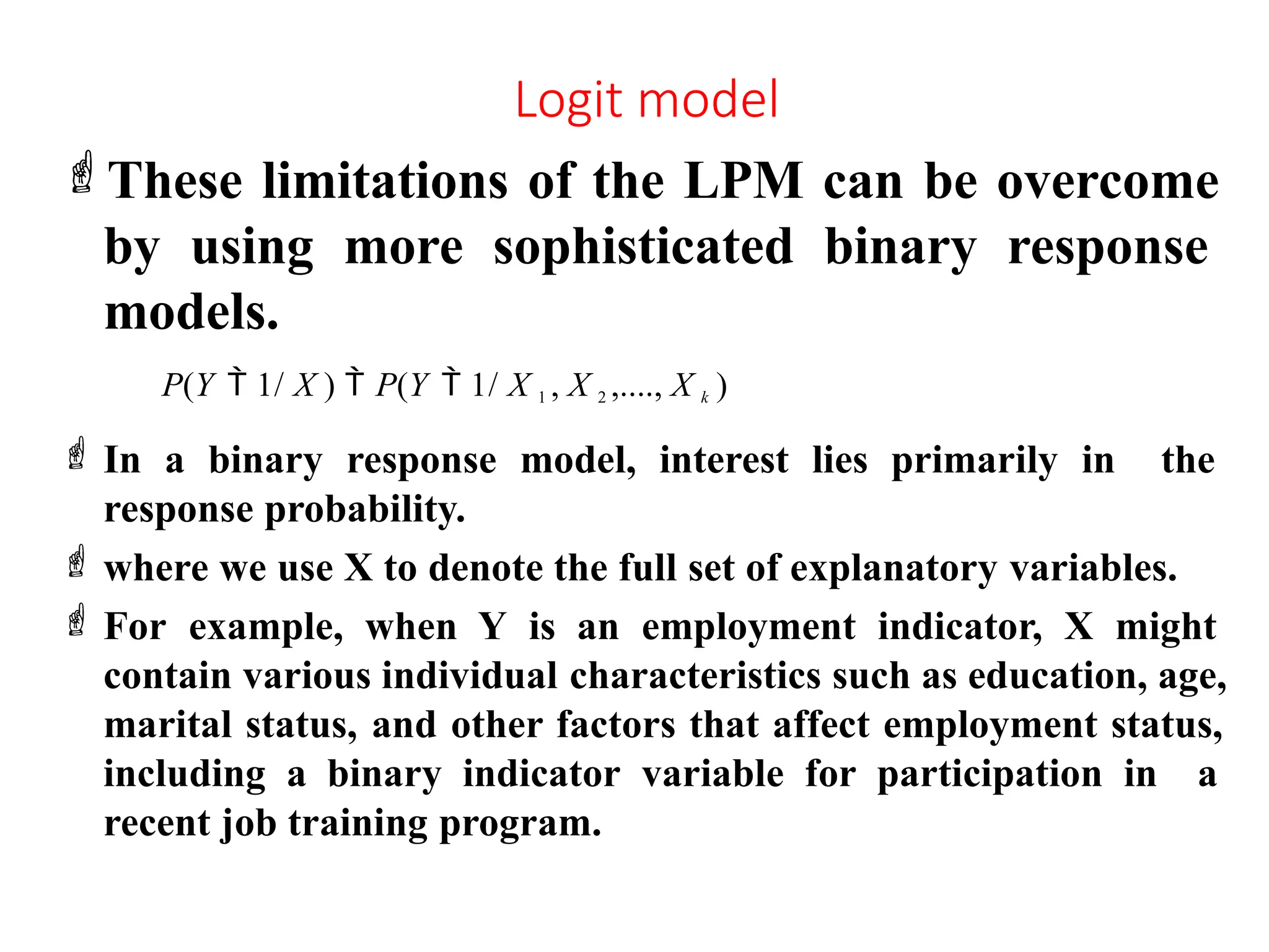 Logit model
These limitations of the LPM can be overcome
by using more sophisticated binary response
models.
P(Y  1/ X )  P(Y  1/ X 1 , X 2 ,...., X k )
 In a binary response model, interest lies primarily in the
response probability.
 where we use X to denote the full set of explanatory variables.
 For example, when Y is an employment indicator, X might
contain various individual characteristics such as education, age,
marital status, and other factors that affect employment status,
including a binary indicator variable for participation in a
recent job training program.
 