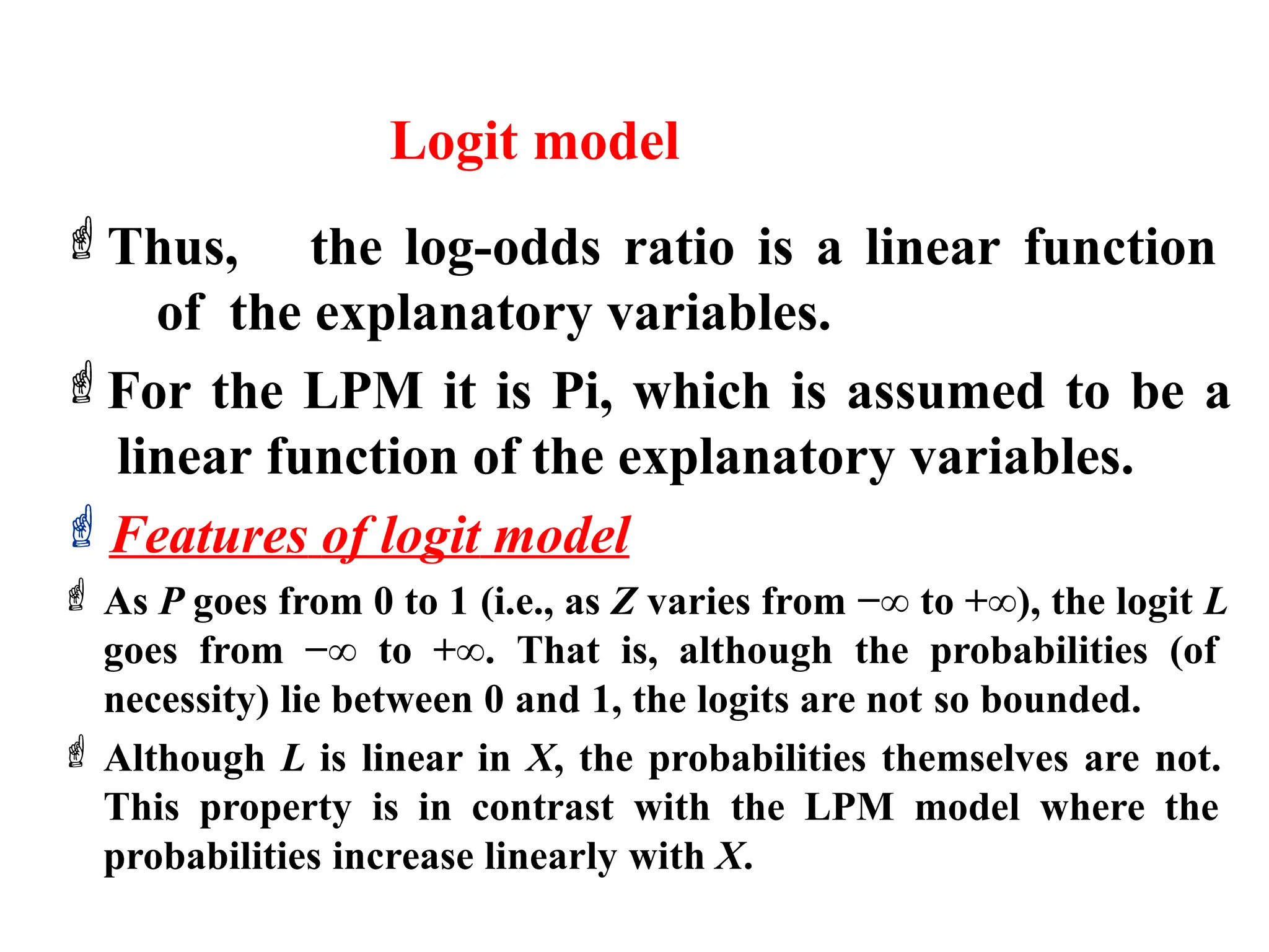 Logit model
Thus, the log-odds ratio is a linear function
of the explanatory variables.
For the LPM it is Pi, which is assumed to be a
linear function of the explanatory variables.
Features of logit model
 As P goes from 0 to 1 (i.e., as Z varies from −∞ to +∞), the logit L
goes from −∞ to +∞. That is, although the probabilities (of
necessity) lie between 0 and 1, the logits are not so bounded.
 Although L is linear in X, the probabilities themselves are not.
This property is in contrast with the LPM model where the
probabilities increase linearly with X.
 