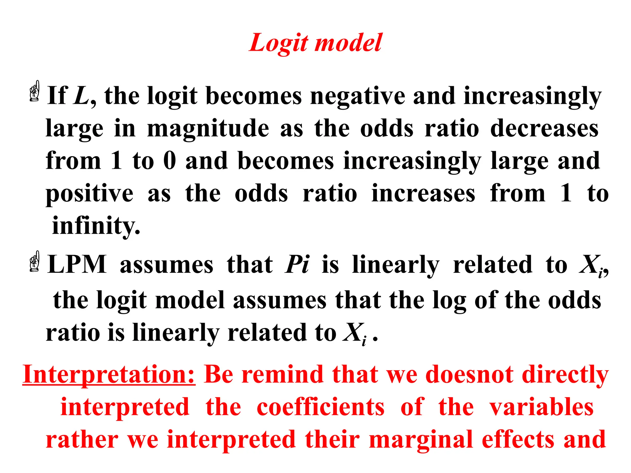 Logit model
If L, the logit becomes negative and increasingly
large in magnitude as the odds ratio decreases
from 1 to 0 and becomes increasingly large and
positive as the odds ratio increases from 1 to
infinity.
LPM assumes that Pi is linearly related to Xi,
the logit model assumes that the log of the odds
ratio is linearly related to Xi .
Interpretation: Be remind that we doesnot directly
interpreted the coefficients of the variables
rather we interpreted their marginal effects and
 