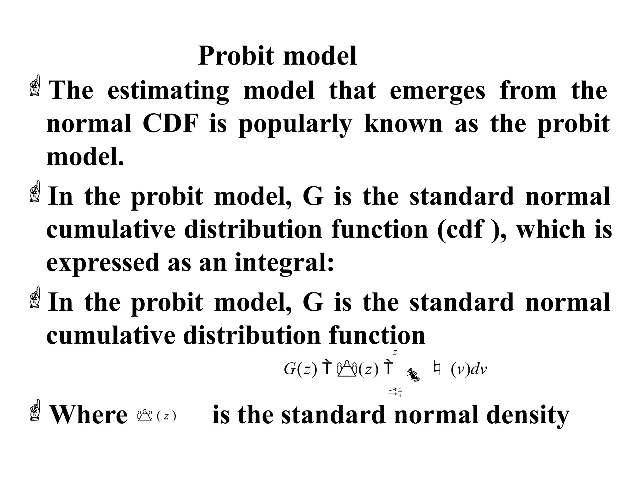 Probit model
The estimating model that emerges from the
normal CDF is popularly known as the probit
model.
In the probit model, G is the standard normal
cumulative distribution function (cdf ), which is
expressed as an integral:
In the probit model, G is the standard normal
cumulative distribution function
z
G(z)  (z)   (v)dv

Where  ( z ) is the standard normal density
 