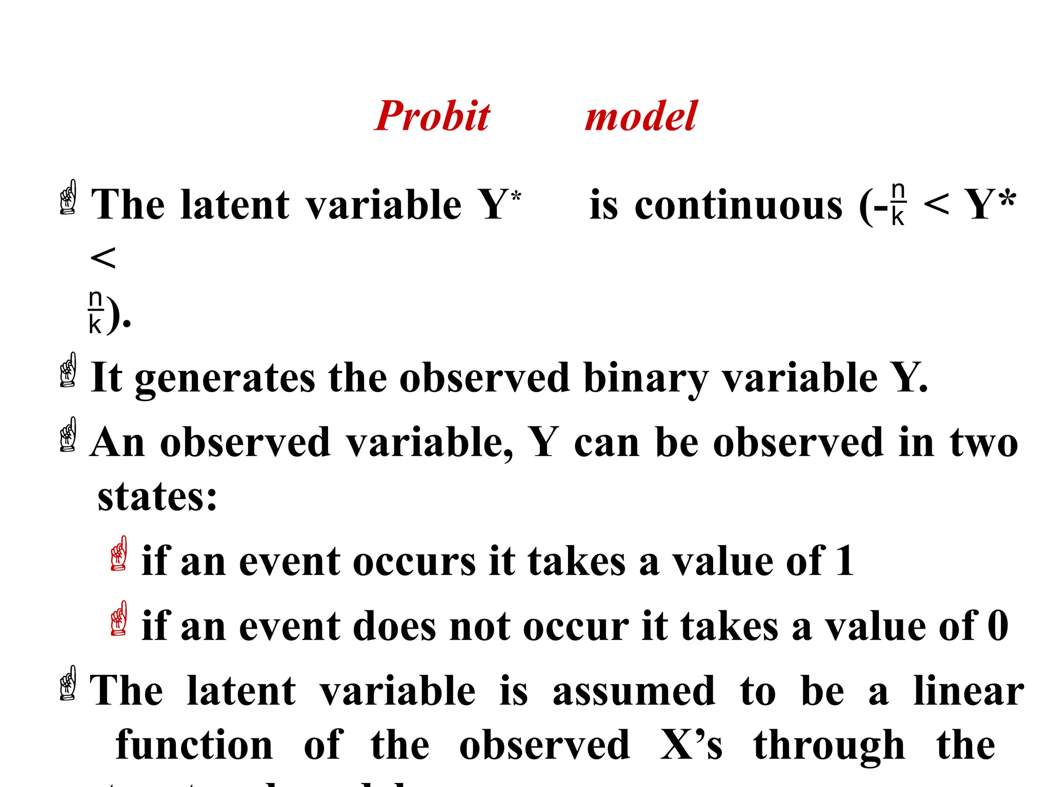 Probit model
The latent variable Y* is continuous (- < Y*
<
).
It generates the observed binary variable Y.
An observed variable, Y can be observed in two
states:
if an event occurs it takes a value of 1
if an event does not occur it takes a value of 0
The latent variable is assumed to be a linear
function of the observed X’s through the
 