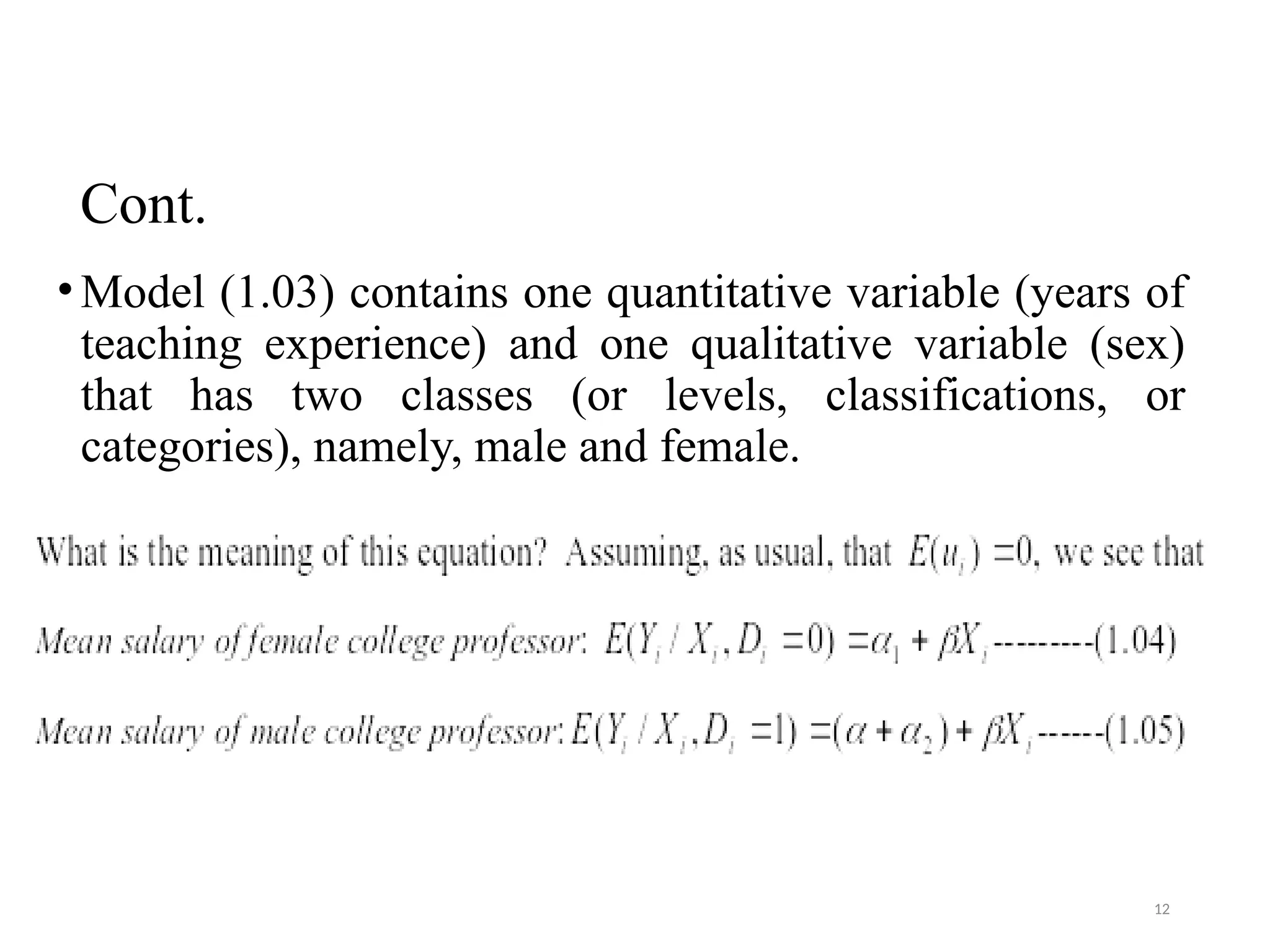 Cont.
•Model (1.03) contains one quantitative variable (years of
teaching experience) and one qualitative variable (sex)
that has two classes (or levels, classifications, or
categories), namely, male and female.
12
 
